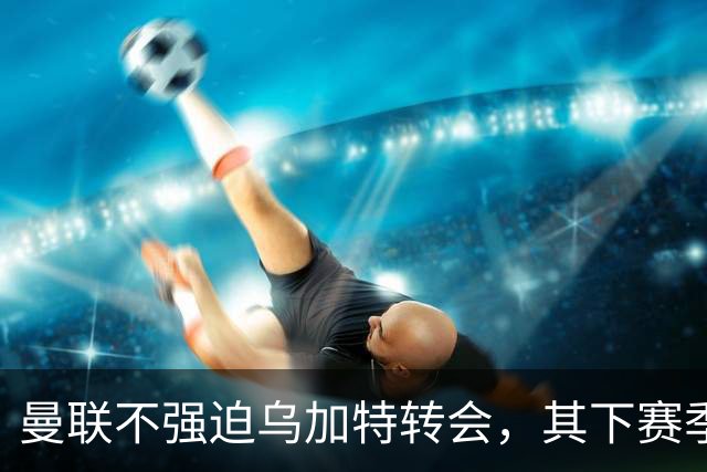 曼联不强迫乌加特转会，其下赛季恐留队！拉爵仍准备1亿补强中场