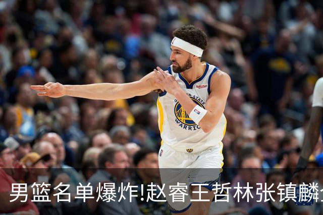 男篮名单爆炸!赵睿王哲林张镇麟全落选，但最扎心是高诗岩进去了
